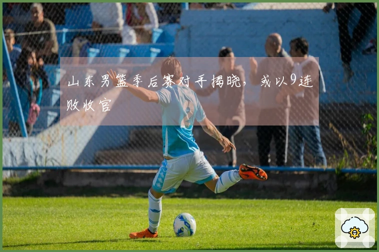山东男篮季后赛对手揭晓，或以9连败收官