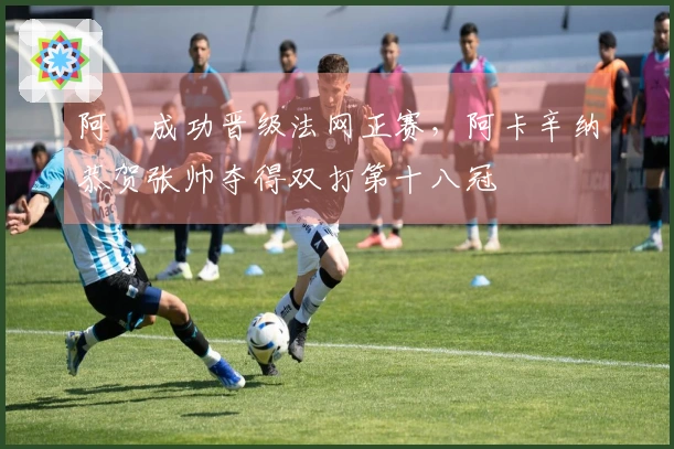 阿昺成功晋级法网正赛，阿卡辛纳恭贺张帅夺得双打第十八冠