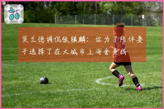 莫兰德调侃张镇麟：你为了陪伴妻子选择了在大城市上海舍弃我