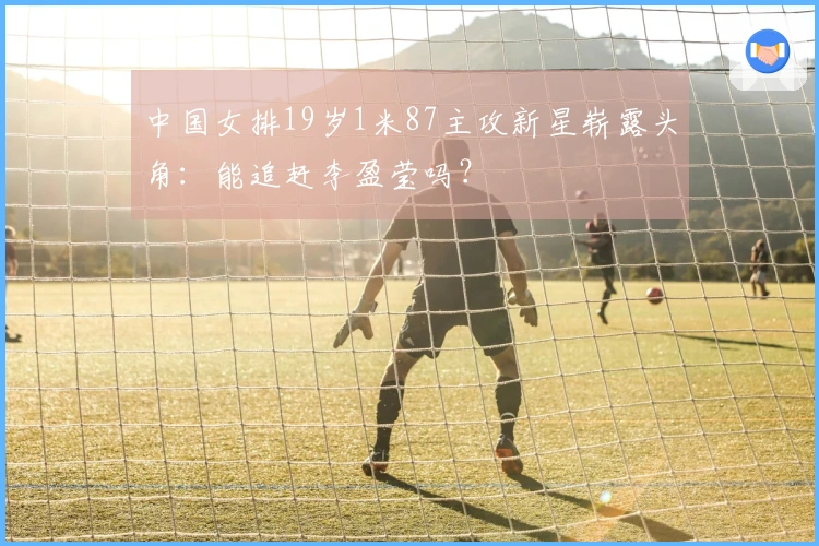 中国女排19岁1米87主攻新星崭露头角：能追赶李盈莹吗？