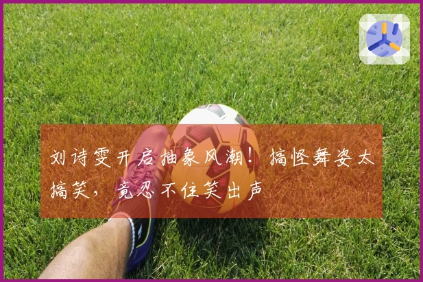 刘诗雯开启抽象风潮！搞怪舞姿太搞笑，竟忍不住笑出声
