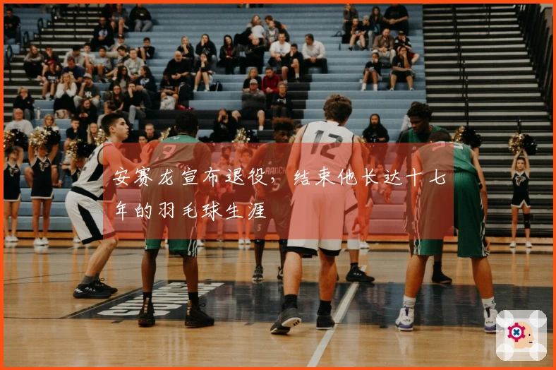 安赛龙宣布退役，结束他长达十七年的羽毛球生涯