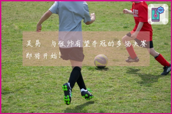 吴易昺与张帅有望夺冠的多场决赛即将开始！