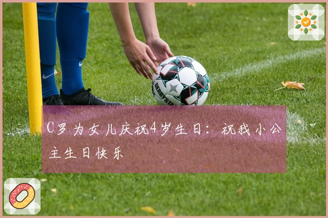 C罗为女儿庆祝4岁生日：祝我小公主生日快乐