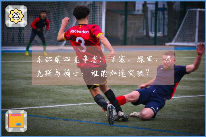 东部前四竞争者：活塞、绿军、尼克斯与骑士，谁能加速突破？