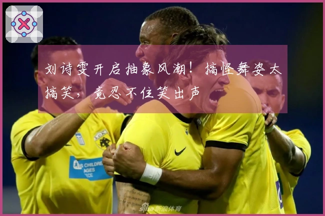 刘诗雯开启抽象风潮！搞怪舞姿太搞笑，竟忍不住笑出声