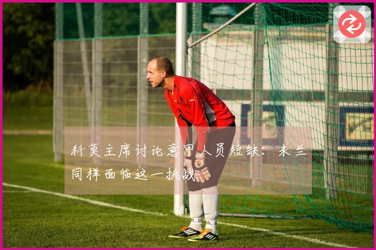 科莫主席讨论意甲人员短缺：米兰同样面临这一挑战