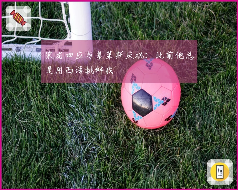 宋龙回应与基莱斯庆祝：此前他总是用西语挑衅我