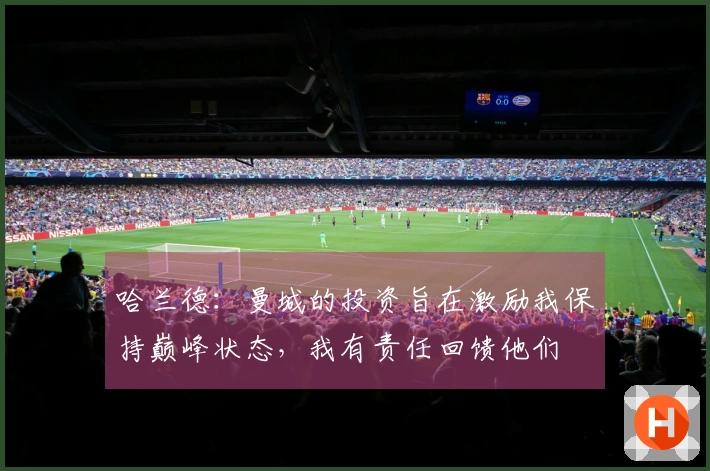 哈兰德：曼城的投资旨在激励我保持巅峰状态，我有责任回馈他们
