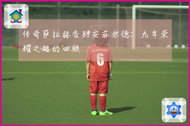 传奇萨拉赫告别安菲尔德：九年荣耀之路的回顾
