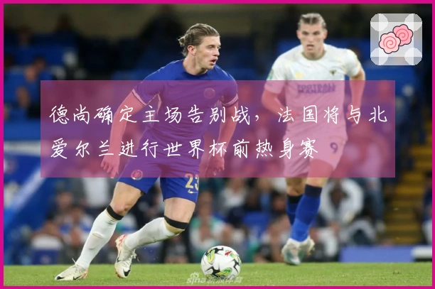 德尚确定主场告别战，法国将与北爱尔兰进行世界杯前热身赛