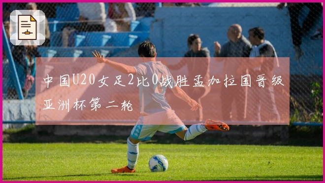 中国U20女足2比0战胜孟加拉国晋级亚洲杯第二轮