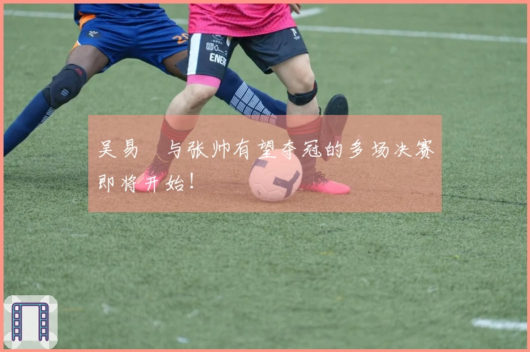 吴易昺与张帅有望夺冠的多场决赛即将开始！