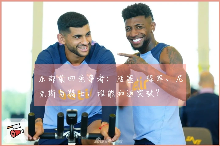 东部前四竞争者：活塞、绿军、尼克斯与骑士，谁能加速突破？