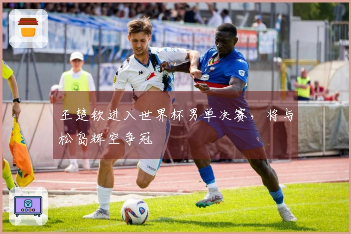 王楚钦进入世界杯男单决赛，将与松岛辉空争冠