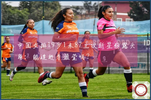 中国女排19岁1米87主攻新星崭露头角：能追赶李盈莹吗？