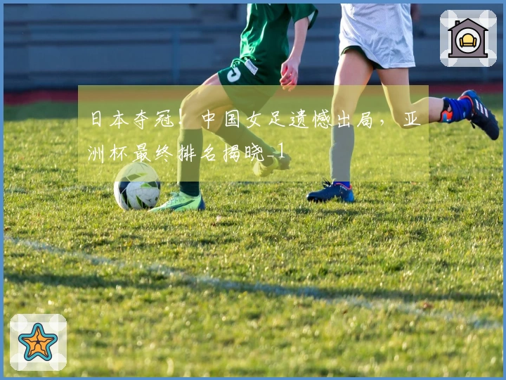 日本夺冠！中国女足遗憾出局，亚洲杯最终排名揭晓_1